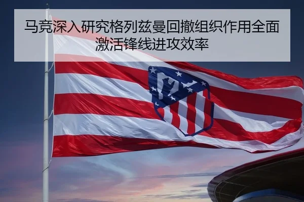 马竞深入研究格列兹曼回撤组织作用全面激活锋线进攻效率
